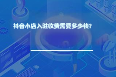 抖音小店入驻收费需要多少钱? 抖音小店入驻收费需要多少钱?