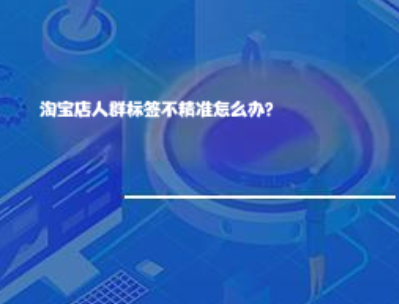 淘宝店人群标签不精准怎么办? 淘宝店人群标签不精准怎么办?