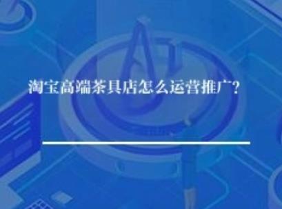 淘宝高端茶具店怎么运营推广? 淘宝高端茶具店怎么运营推广?