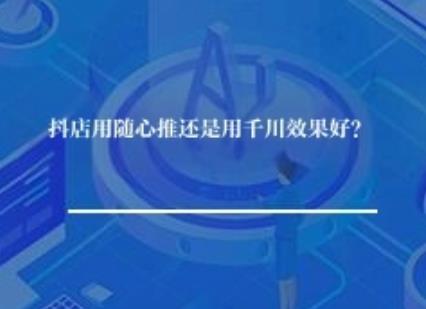 抖店用随心推还是用千川效果好？