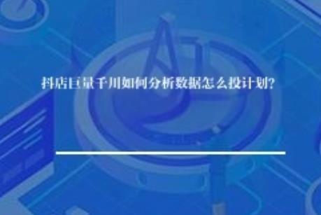 抖店巨量千川如何分析数据怎么投计划？